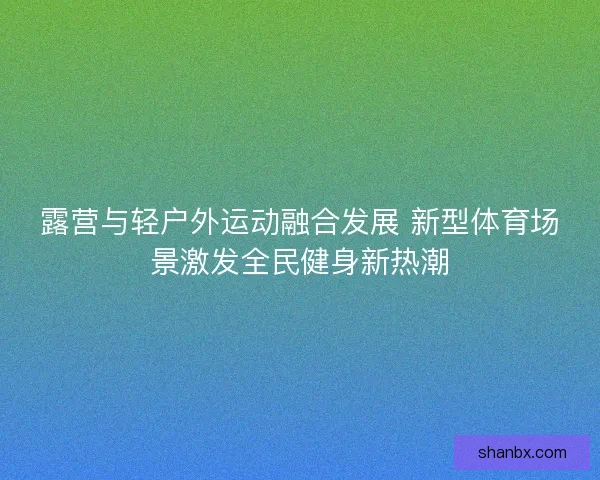 露营与轻户外运动融合发展 新型体育场景激发全民健身新热潮