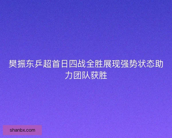 樊振东乒超首日四战全胜展现强势状态助力团队获胜